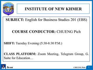 CHUENG Pich
ជឹង ពេជ 1
SUBJECT: English for Business Studies 201 (EBS)
COURSE CONDUCTOR: CHUENG Pich
SHIFT: Tuesday Evening (5:30-8:30 P.M.)
CLASS PLATFORM: Zoom Meeting, Telegram Group, G.
Suite for Education…
INSTITUTE OF NEW KHMER
 