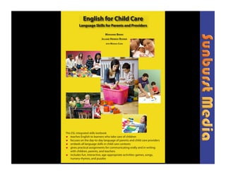 English for Child Care
          Language Skills for Parents and Providers

                              MARIANNE BREMS
                           JULAINE HERREID ROSNER
                              WITH MARSHA CHAN




This ESL integrated skills textbook
! teaches English to learners who take care of children
! focuses on the day-to-day language of parents and child care providers
! embeds all language skills in child care contexts
! gives practical assignments for communicating orally and in writing
    with children, parents, and teachers
! includes fun, interactive, age-appropriate activities: games, songs,
    nursery rhymes, and puzzles
 