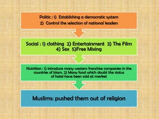 Politic : 1) Establishing a democratic system
       2) Control the selection of national leaders



Social : 1) clothing 2) Entertainment 3) The Film
                 4) Sex 5)Free Mixing


Nutrition : 1) introduce many western franchise companies in the
    countries of Islam. 2) Many food which doubt the status
                 of halal have been sold at market




   Muslims: pushed them out of religion
 