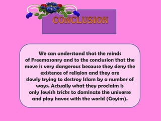 We can understand that the minds
of Freemasonry and to the conclusion that the
move is very dangerous because they deny the
       existence of religion and they are
slowly trying to destroy Islam by a number of
     ways. Actually what they proclaim is
  only Jewish tricks to dominate the universe
   and play havoc with the world (Goyim).
 