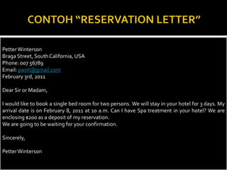 Petter Winterson
Braga Street, South California, USA
Phone: 007 56789
Email: pwnt@gmail.com
February 3rd, 2011
Dear Sir or Madam,
I would like to book a single bed room for two persons. We will stay in your hotel for 3 days. My
arrival date is on February 8, 2011 at 10 a.m. Can I have Spa treatment in your hotel? We are
enclosing $200 as a deposit of my reservation.
We are going to be waiting for your confirmation.

Sincerely,
Petter Winterson

 