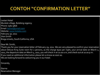 Lestari Hotel
Munduk village, Buleleng regency
Phone: 0362 9876
Email: leshot@ymail.com
Website: www.hoteles.com
February 30, 2011
Jhon Smith
Braga streets, South California, USA

Dear Mr. Smith,
Thank you for your reservation letter of February 29, 2011. We are very pleased to confirm your reservation
about Deluxe King Suite room for 2 persons, as the charge $500 per night, your arrival date on March 2,
2011, the departure date on March 4, 2011, you will check in at 10.00 a.m, and check out at 10.00 p.m.
If you need an additional information please let us know as soon as.
We are looking forward to welcoming you in our hotel.
Sincerely,
Darma
Reservation Manager

 
