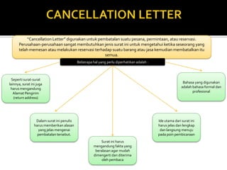 “Cancellation Letter” digunakan untuk pembatalan suatu pesana, permintaan, atau reservasi.
Perusahaan-perusahaan sangat membutuhkan jenis surat ini untuk mengetahui ketika seseorang yang
telah memesan atau melakukan reservasi terhadap suatu barang atau jasa kemudian membatalkan itu
semua.
Beberapa hal yang perlu diperhatikan adalah :

Seperti surat-surat
lainnya, surat ini juga
harus mengandung
Alamat Pengirim
(return address)

Bahasa yang digunakan
adalah bahasa formal dan
profesional

Dalam surat ini penulis
harus memberikan alasan
yang jelas mengenai
pembatalan tersebut.

Ide utama dari surat ini
harus jelas dan lengkap
dan langsung menuju
pada poin pembicaraan
Surat ini harus
mengandung fakta yang
beralasan agar mudah
dimengerti dan diterima
oleh pembaca

 