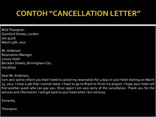 Mick Thompson
Stamford Streets, London
001 34726
March 13th, 2011
Mr. Anderson
Reservation Manager
Luxury Hotel
Berckam Streets, Birmingham City
023 56749
Dear Mr. Anderson,
I am very sad to inform you that I need to cancel my reservation for 3 days in your hotel starting on March
15, 2011. I have a job that I cannot leave. I have to go to Brazil to finish my project. I hope your hotel will
find another guest who can pay you. Once again I am very sorry of the cancellation. Thank you for the
services and information. I will get back to your hotel when I am not busy.
Sincerely,
Thompson

 