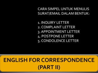 ENGLISH FOR CORRESPONDENCE
(PART II)
CARA SIMPEL UNTUK MENULIS
SURAT/EMAIL DALAM BENTUK:
1. INQUIRY LETTER
2. COMPLAINT LETTER
3. APPOINTMENT LETTER
4. POSTPONE LETTER
5. CONDOLENCE LETTER
 