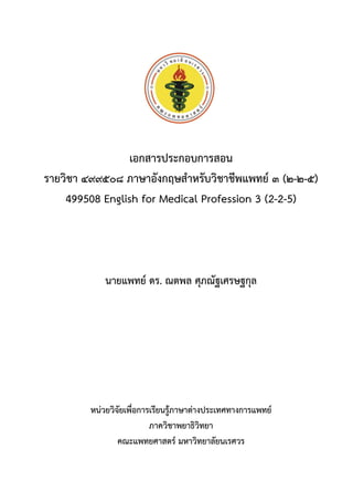 เอกสารประกอบการสอน
รายวิชา ๔๙๙๕๐๘ ภาษาอังกฤษสาหรับวิชาชีพแพทย์ ๓ (๒-๒-๕)
499508 English for Medical Profession 3 (2-2-5)
นายแพทย์ ดร. ณตพล ศุภณัฐเศรษฐกุล
หน่วยวิจัยเพื่อการเรียนรู้ภาษาต่างประเทศทางการแพทย์
ภาควิชาพยาธิวิทยา
คณะแพทยศาสตร์ มหาวิทยาลัยนเรศวร
 