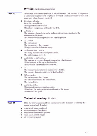 Writing Explaining an operation
Task 10 These steps explain the operation of a road breaker. Link each set of steps into
a sentence using the words or phrases provided. Omit unnecessary words and
make any other changes required.
1 Pressing ...allowing
Press the control lever.
Thisopens the control valve.
This allowscompressed air to enter the drill.
2 ...forcing ...
The air passes through the valve and down the return chamber to the
underside of the piston.
Thepressure forcesthe piston to rise up the cylinder.
3 As ...which
Thepiston rises.
Thepiston coversthe exhaust.
Thisprevents the air from escaping.
4 At the same time ...which
The rising piston startsto compressthe air.
The air is trapped aboveit.
5 ...admitting ...and closing ...
Theincrease in pressure forcesthe operating valve to open.
This admits air to the top of the chamber.
Thisclosesoff air in the return chamber.
6 As ...
The pressure in the chamber increases to 620kPa.
The pressure forcesthe piston to strikethe chisel.
7 When...and ...
The piston passes the exhaust.
The air is released into the atmosphere.
The valve closes.
8 ...which ...and ...
Thisopens the return chamber again.
Thisallowsthe air to pass to the underside of the piston.
Thisrestarts the cycle.
Technical reading Air skates
- Skim the following extract from a company's sales Literature to identify the
paragraphs which describe:
a what an air skate consistsof
b the advantages of air skates
c the differencesbetween systems
d sizes,loads,and lift height
e air pressure required
 