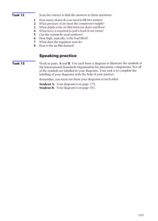 Task 12 Scan the extract to find the answers to these questions.
How many skatesdoyou need to lifttwo tonnes?
What pressure of air must the compressorsupply?
What depth is the air film between skate and floor?
What forceis required to pull a load of one tonne?
Can the systembe used outdoors?
How high, typically,is the load lifted?
What doesthe regulator unit do?
How is the air 6lm formed?
Speaking practice
Task 13 Work in pairs. A and B. You each have a diagram to illustrate the symbols of
the International Standards Organisation for pneumatic components. Not all
of the symbols are labelled in your diagrams. Your task is to complete the
labellingof your diagrams with the help of your partner.
Remember,you must not show your diagrams to each other.
StudentA: Your diagram is on page 179.
StudentB: Your diagram is on page 182.
 