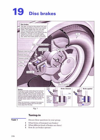 19 Disc brakes
Fig. 1
Tuning-in
Task 1 Discuss these questions in your group.
1 What formsof transportuse brakes?
2 What differentkinds ofbrakes arethere?
3 How docar brakes operate?
 