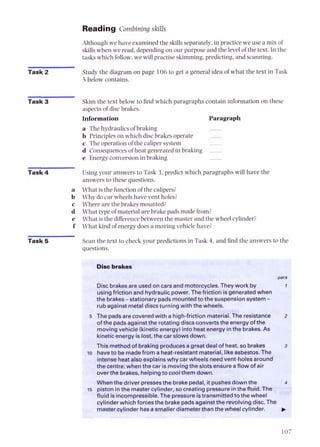 Reading Combining skills
Although we have examined the skillsseparately, in practice we use a mix of
skillswhen we read, dependingon our purpose and the level of the text. Inthe
tasks which follow,we will practise skimming,predicting, and scanning.
Task 2 Study the diagram on page 106 to get a general idea of what the text in Task
5 below contains.
Task 3 Skim the text below to find which paragraphs contain information on these
aspects of disc brakes.
Information Paragraph
a The hydraulics of braking -
b Principleson which discbrakes operate -
c The operation of the calipersystem -
d Consequencesof heat generated in braking -
e Energyconversionin braking
Task 4 Using your answers to Task 3, predict which paragraphs will have the
answers to these questions.
a What is the function of the calipers?
b Why do car wheels have vent holes?
c Where are the brakes mounted?
d What type of material are brake pads made from?
e What is the differencebetween the master and the wheel cylinder?
f What kind of energy does a moving vehicle have?
Task 5 Scan the text to check your predictions in Task 4, and find the answers to the
questions.
D i ibrakes
para
Discbrakesare usedon carsand motorcycles.They work by I
usingfriction and hydraulic power.Thefriction isgeneratedwhen
the brakes-stationarypadsmountedto thesuspensionsystem-
rubagainst metaldiscsturning with the wheels.
5 Thepadsare coveredwith a high-friction material.the resistance 2
of the padsagainstthe rotating discsconvertstheenergyof the
movingvehicle(kineticenergy)into heatenergyinthe brakes.As
kineticenergy islost, the car slowsdown.
This methodof brakiRgproducesagreat dealof heat, so brakes 3
l o haveto bemadefrom a heat-resistantmaterial, likeasbestos.The
intenseheata hexplainswhy carwheels needvent-holesaround
thecentre: when the car ismovingthe slotsensureaflow of air
over the brakes, helpingto coolthem down.
Whmthe driver pressesthe brakepedal, it pushesdownthe 4
15 piston inthe mastercylinder, so creatingpressureinthewid. The
fluid isincorn~ressible.
Thepressureistransmittedtothe wheel
cylinder which forces the brakepadsagainstthe revolvingdisc. The
mastercylinder hasasmallerdiameterthanthe wheelcylinder.
 