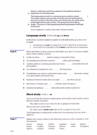 Hence,a relativelysmallforce applied onthe pedal producesa
zo largeforce on the brakepads.
The brake padsare held in a clampingdevice called a caliper.
The caliper system ensuresthat one brakepad is pushedagainst
the innersurfaceof the disc while, simultaneously, the other pad is
pulledagainstthe outer surface. Thisgivestwice the braking
25 power.The action is likesqueezingsomething betweenforefinger
and thumb.
Source:Adapted from 'Inside out: Disc brakes', Education Guardian
Languagestudy Verbs with up anddown
In this book, you have studied a number of verbs followedby upor down. For
example:
1 Transformersstepup the voltagefrom 25 kV to 400 kVfor transmission.
2 Useas littleforce aspossible to break down amachine into its components.
Task 6 Fill in the blanks in these sentences with either up or down. You have studied
these verbs in similar contexts.
1 As the car slows ,kineticenergy is converted to heat.
2 An installation technician connects -cables and switchgear.
3 A plastic pellet in a washing machine door heats and pushes the lock
into position.
4 Car wheelsare ventilated to cool the brake discs.
5 Transformers are used on construction sitesto step-
- the mains voltage
to avoid accidents with hand tools.
6 Students in David's maths classwere split into three groups.
7 One of Lucy's friendscame with the name Swingex-L.
8 Students should keep with subjectsl i e maths and physics.
Word study Verbs +-en
Can you rewrite this sentencereplacing the verb in italicswith another verb or
phrase of similarmeaning?
Thecaliper system ensuresthat the discis gripped on both sides.
Hereis oneway it can be done.
Thecalipersystem makes sure that the disc isgripped on both sides
Verbs beginning or ending with en oftenhave the meaning of becornelmake +
adjective.
Task 7 Replace the words in italicsin the following sentences with a suitable en verb
from this list.
ensure enlarge harden lengthen lessen lighten
loosen roughen sharpen shorten soften strengthen
tighten toughen weaken widen
 