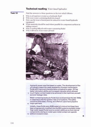 Task 10
Technical reading Water-based hydraulics
- Find the answers to these questions in the text which follows.
1 Why is oil superior to water as a hydraulic fluid?
2 Why were water-containing fluidsdeveloped?
3 How can the wear of metal parts be reduced in water-based hydraulic
equipment?
4 What materials should be used where possible for component surfacesin
slidingcontact?
5 Why is sealingdifficultwith water-containing fluids?
6 Why is filtration of sea-water advised?
Hydraulic power was first basedon water. The developmentof the
oil industry meantthe readyavailability of powertransmission
fluidswith improvedcharacteristicscomparedto water. Oil has
better lubrication ability and increasedviscosity which allowed
s much highercontactloadsto beachievedinthe machineryas well
as lower leakagerates.
Water-containinghydraulicfluids haveevolvedsincethe late 1940s
inresponsetohfire ignition risksof oilsystems. The safety
concernsofthesteel, mining, and offshoreusershaveplayeda
o major parthere.
Initially, thesefluidswere 40/60waterloil mixture butthese have
beenprogressivelymodified intothe 95/5 systemsavailabletoday.
Hiahwater-basedfluids haveto containadditivessothat internal
cokponents relyingonmetal uponmetalcontactcanoDerate
s withwt excessivewear.
. %
 