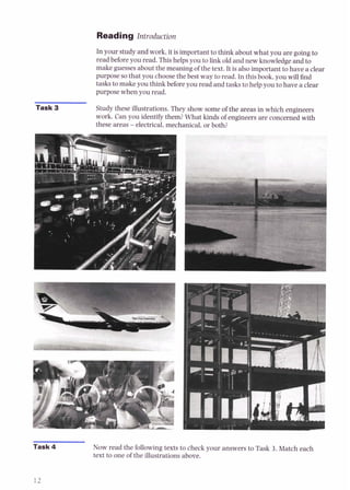 Reading Introduction
In your study and work, it is important to think about what you are going to
read before you read. This helps you to link old and new knowledgeand to
make guesses about the meaning of the text. It is alsoimportant to have a clear
purpose so that you choosethe best way to read. In this book, you will find
tasks to make you think before you read and tasks to help you to have a clear
purpose when you read.
Task 3 Study these illustrations. They show some of the areas in which engineers
work. Can you identify them? What kinds of engineers are concerned with
these areas -electrical,mechanical, or both?
mask4 Now read the following texts to check your answers to Task 3. Match each
text to one of the illustrations above.
 