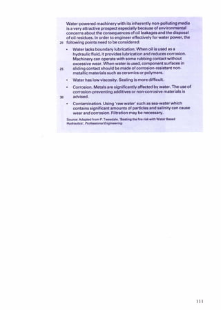 n-polluting
7
media
I isavery attractiveprosp& especially becauseof environmental
concernsabout the consequencesof oil leakagesandthe disposal
of oil residues. Inorderto engineereffectivelyforwater power,the
zo following points needto beconsidered:
Water lacksboundary lubrication.Whenoil isusedasa
hydraulicfluid, it provideslubrication and reducescorrosion.
Machinerycanoperatewith some rubbingcontactwithout
excessivewear. Whenwater isused, componentsurfacesin
25 sliding contactshould be madeof corrosion-resistantnon-
metallicmaterialssuch asceramicsor polymers.
. Water has lowviscosity. Sealingismoredifficult.
. Corrosion. Metalsare significantly affectedbywater. The useof
corrosion-preventingadditivesor noncorrosive materialsis
30 advised.
a Contamination. Using'raw water' such assea-water which
containssignificant amountsof particlesandsalinity cancause
wear andcorrosion.Filtration may be necessary.
ource:Adaptedfrom P. Tweedale,'Beatingthefire riskwithWater Based
 