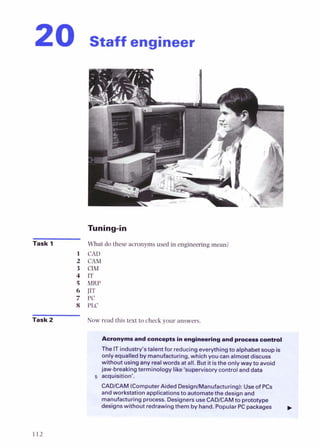 Staff engineer
Task 1
Task 2
What do these acronymsused in engineeringmean?
CAD
CAM
CIM
IT
MRP
Jfl
PC
PLC
Now read this text to check your answers.
Acronyms ana conceptsinengineeringand p
-
s
a control
The ITindustry's talent for reducingeverythingto alphabet soup is
only equalledby manufacturing. which vou canalmost discuss
withovt usingany realwords gall. But itisthe only way to avoid
jaw-breaking terminology like 'supervisory control and data
acquisition'.
CADICAM (ComputerAided Design/Manufacturing): Useof PCs
andworkstation applicationsto automatethe design and
manufacturing process. DesignersuseCADICAMto prototype
desianswithout redrawingthem by hand Pnt~ular
PCpackages
 