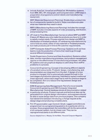 lo includeAutoCad, VersaCadand RoboCad.Workstationsystems
from IBM, DEC, HP, lntergraph, and Computervision. CAMhelp&..
preparationof programsto control robotic and manufacturing
equipment.
MRP(MaterialsRequirementPlanning):Breaksdown product into
15 list ofcomponentsneededto buildit.Helpsmanufacturersplan
what raw materialsthey needin stock.
MRPII(ManufacturingResourcesPlanning): Includesthe concept
of MRP, but also includesaspectsof order processing, distribution,
andprocessingtime.
m JIT (Just-in-TimeManufacturing):Carriesonwhere MRPandMRP
I
Ileaveoff. Meansyou only makethe productsyou haveto inorder
to satisfy market needs. Processextendsfrom design and MRPto
distributionof finished products.JIT-embracingmanufacturerstry
notto holdanystock, eitherof raw materialsor finished products,
25 but makeproductsjust intime to fill customer requirements.
CAPP(ComputerAided ProcessPlanning):Systemswork out how
bestto routethe production of itemsthat needto gothrough
severaldifferent processes.
Scada (SupervisoryControland DataAcquisition):Systemscollect
30 data, monitor manufacturingprocesses, and producemanagement
reportson the effectivenessof manufacturingprocesses.Are often
PCsystemsand usegraphicaldisplaysto alert shop-floor staffto
problemsina process.
ConcurrentEngineering:Conceptof developingdifferent aspects
35 of a productconcurrently.Products' design, manufacturing, and
documentationare integratedfromthe start. If design of a new
product ischanged,this isautomaticallypassedthroughto the
nextstagesof production planning.Intendedto replacetraditional
linearapproach, where eachstage hasto wait for previousstageto
40 becompleted. Aim isto reducetime-lag betweendesignand
finished product.
EDM(EngineeringDataManagement):Partof amovetowards
ConcurrentEngineeringand CIM(ComputerIntegrated
Manufacturing).Centraldatabasestoresall documentationrelated
45 to particularproducts. Productmanualsandtechnicaldata can be
generatedfrom originaldesigninformation, and engineersshould
beableto reusedesign data from previousprojects. Onecompany
has halvedtime between introducing achangerequestat the
designstage and producing completeplans.
50 PLC(ProgrammableLogicControl): Small, ruggedcontrollers are
programmedvia a programmingpanelto do aparticularjob ina
process. Once programmed, the controllerswill dothe samejob as
afull computersystem, butat a lower cost.Theycan be
reprogrammedeasilyto do different jobs.
Source:Adapted from J. Massey.'On the Make', PemnalComputer Magazine
 