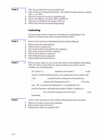 Task 3 1 Who do you think this text was written for?
2 Somewords are missing fromthe text-the subjectof somesentences, articles
-
(the,a, an). Why?
3 What are AutoCad, Versacad, and RoboCad?
4 What is the differencebetween MRP and MRP II?
5 What do you t h i i the advantages of JITare?
6 What is the aimof Concurrent Engineering?
Listening
You are going to hear an interview with Edward,a staffengineer. The
interview contains someof the acronymslisted in Task 1.
Task 4 rn
1
2
3
4
5
6
7
-
Task t
Listen to the interview to 6nd these basic facts about Edward.
What sectiondoesEdward lead?
What doeshis company do?
How long has Edward worked for the company?
How many people started the company?
What is the company's turnover?
Why did he become anengineer?
What qualificationdoes he have?
Fill in as many spaces as you can in this extract where Edward is describing
CIM. Now listen to the interview again to check your answers and to
complete any remaining gaps.
Yes.There's a ' database in the master in the
factory.It holds specificationsforeveryproduct the factorymakes. Bar
code ' read the boards comingdown the production
4
and pass the information to the .The robot
says. 'OK. I'm going to build product A',so it pulls the CAD
fromthe database, and builds that product. When it's finished,it
7
the controller and passes on to the next to be
assembled.
Task 6 Answer these questions on the technical information in the interview.
1 What sort of tasks can the robots perform?
2 What are the robots driven by?
3 What do the robots use instead of PLC?
 