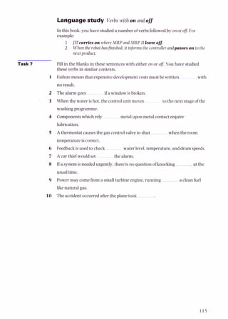 Languagestudy Verbs with on and off
In this book, you have studied a number of verbs followedby on or off.For
example:
1 JlTcawieson where MRP and MRP I1leaveoff.
2 Whenthe robot hasfinished, it informs thecontroller andpasses on to the
next product.
Task 7 Fill in the blanks in these sentences with either on or of. You have studied
these verbs in similar contexts.
1 Failuremeans that expensive developmentcostsmust be written with
no result.
2 The alarm goes if a window is broken.
3 When the water is hot, the control unit moves to the next stage of the
washing programme.
4 Componentswhich rely metal upon metal contact require
lubrication.
5 A thermostat causes the gas control valve to shut when the room
temperature is correct.
6 Feedback is used to check . water level,temperature, and drum speeds.
7 A car thief would set the alarm.
8 If a systemis needed urgently, there is no question of knocking at the
usual time.
9 Power may comefrom a smallturbine engine,running a cleanfuel
like natural gas.
10 The accident occurred afterthe plane took
 