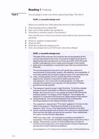 Reading 1 Predicting
Task 3 You are going to read a text about engineering design. The title is:
FAST, a versatile design tool
Beforeyou read the text, think about the answers to these questions:
1 Why do products have a finitelife?
2 How can too littlequality ruin a producer?
3 What does a customer require of any product?
Now read the text to check your answers and to find out the answersto these
questions.
4 What is a 'window of opportunity';
5 What is FAST?
6 What does it allowthe designerto do?
7 How can a design team use FAST to put value into a design?
FAST, a versatile design tool
Thetaskofthe engineer isto producethe correct product atthe
correctcostatthe correcttime. Ifa product misses itswindow of
oooortunitv. the manufacturercan lose uoto 33% of the lifecvcle
.. ..
orofits. Lostsalesare never madeuo aschanaesinthe market
-
5 &ace and in competitors' equipment meanthat any product has$e~""
finite life. d@&q
kA
The correct product isonewhich will satisfythe customer's
"
requirements:functionality, quality, affordability, and availability. It
mustalso satisfythe producer's requirements: low manufacturing
t o costs, simple quality control, and an identified marketing
opportunity. Quality is important to bothcustomer and
manufacturer.Too muchwill ruinthe producer,too littlewill
alienatethe customerand may also ruinthe produceriffaulty
goods haveto berecalled.
:@5 The designer's goal isto get it rightfirsttime. To dothis adesign
. .
.
,
.
--. processmust be usedwhich iseffectiveat producingagood
~c.&
@
design.An important tool inthe design processisthe Functional
i
?
..* AnalysisSystemTechnique(FAST)diagram. This enablesthe
designerto understandthe functional relationshipsof the system
20 beingdesigned. The example illustrated (Fig.2) showsthe
techniqueappliedto the design of alawn-mower.
The customer's requirement'Trim lawn' appears inthe boxto thc
right of the diagram. Readingfrom the left, onecan askthe
question 'Why' of any of the statementscontainedinthe other
25 boxes, andthe answerswill all leadto the customer's requirement.
Startingfrom the right and askingthe question 'How'establishes
the reasonfor the function described.
FAST has many uses-for example, to analyseacompetitor's
equipment. Thistool also enablesadesignteamto putvalue intoa
30 design. The processusually involvescombining anumberof
functions intosingle parts,thus reducingthe numberof partsand
savingcost in both materialsand labour.
 
