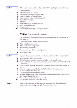 Task 7
Task 8
Task 9
What are the names of these objects?Check the spelling in your dictionary.
a device used to:
reduce the speed (ofa motor)
indicate the level of oil (in a gear box)
grind the surface (ofa metal plate)
injectfuel (intopetrol or dieselengines)
filter oil (foran engine)
cut wires
sensemoisture (in an environment)
count binary (numbers)
compressair
convert digital(signals)to analogue (signals)
Writing Description and explanation
You are going to write a descriptionof a hovermower and an explanation 01
how it works.
The descriptionwill answer these questions:
What is the hovermower for?
What are its main components?
How are they connected?
The explanation will answer this question:
How doesit work?
Separate these sentences into those which describe and those which explain.
Ahovermower is for cutting grass.
When the motor is turned on,air is suckedin by the impellerfan.
There are fourmain components: an electricmotor, a fan, a cutting blade, and
a grassbox.
Pressure under the hood rises,which causes the mower to lift on a cushion of
air.
Some air escapesaround the hood, which stabilizesthe air pressure.
The fan is attached to the motor.
The cutting blade is fixed below the fan.
After the blades cut the grass, the cuttings are suckedinto the grass box by the
flow of air to the impellerfan.
The whole assemblyis coveredby a hood.
The grass box is situated behiid the motor.
Form the descriptivesentences into one paragraph and the explanatory
sentences into a second paragraph. Give your text a title.
 