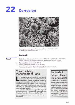 22 corrosion
Scanning electronmicrograph ofa flakeofrusty bodywork from a F
car,showing a crystallinearea ofrust.
Task 1 Study these titles of recent news items. What do you think the stories are
about?Compare your predictions with other people in your group.
1 The crumblingmonuments of Paris
2 Enginebolt failureblamed for air disaster
Now scan the texts to checkif yoorpredictionswere correct.
hecrumbling
onumentsof Paris
PALAIS, annpieted in 1900and
r shows that attract bdred9 gf
wands o
t visitors, needs £30 millim in
Nst
the
b r c e M nch art calls lnthe builder
The Guard
Enginebolt
failureblamed
for air disaster
EXPERTS have confirmed
thatthefatalcrashof acargo
plane into an apartment
block was causedby failure
of abolt securingoneof the
plane's massive engines to
the wings. Weakened by
corrosion, the bolt sheared
after take-off, causing one
enginetobreak loose ...
 