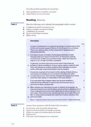 Now discussthese questions in your group:
L What problems are caused by corrosior'
1 What if there was no corrosion?
Reading arclrnrnlng
Task 2 Skim the following text to identify the paragraphs which contair
a Conditionsin which corrosionoccurs
b Need to considercorrosion in design
c A dehition of corrosion
1 Factorswhich limit corrosion
e Effectsof rust
para
A majorconsiderationinengineeringdesignismaintenance. One r
ofthecommonestcausesof failure inthe longterm iscorrosion.
This isanydeterioration inthe component's appearanceor
physicalproperties.
s Corrosioncoversa numberof processeswherebya metal
changesstateasa resultof someform of interactionwith its
environment. Itoften occurs wherewater, eitheras a liquid or
vapour inair of highhumidity, ispresent.
Ingeneral, corrosion becomesworsewhen impuritiesare
lo presentindampconditions. I
tneverstartsinsidea material
therewill always besurface evidencethat indicatescorrosi~
exists, althoughcloseexamination may beneeded.
Acommon exampleofcorrosion isthe rustingof steelwhe
conversionof metallic ironto a mixture of oxidesand other
15 compoundsoccurs. This not only changesthe appearanceof the
metal but also resultsin adecrease in itscross-section.
Itisimperativethat adesigntakes into accountM era
materialwill beaffected in a particularenvironm id, if
corrosion islikely, atwhat rate.
zo Menvfactorscan interveneinaway to restrainitsprogress. n n
example isaluminium and itsalloyswhich perform sa%sfactorilyin
manyengineeringand domesticapplicationswhen exposedto air
andwater. This isduetothe rapidproduction of atough adherent
film of oxide which protectsthe metalfrom further anacksothat
25 corrosion halts.
wrce: 'Typesof corrosion, howit m u mandwhatto IookfoC,assignEngineering
Task 3 Answer these questions with the help of the text abov~
1 In corrosion, why do metals change state?
2 Name two factorswhich encourage corrosia-..
3 Where can signsof corrosion always be found?
4 What is rust?
5 Why may rust be dangerous to a structure?
 