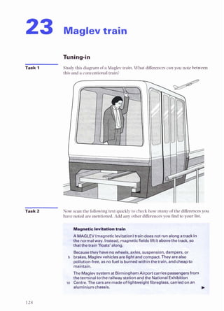 23 Maglev train
Task 1 Study this diagram of a Maglev train. What differencescan you note between
this and a conventional train?
Task 2 Now scan the following text quickly to check how many of the differencesyou
have noted are mentioned. Add any other differencesyou h d to your list.
LEV(magneticlevitatlonttraindoesnotr
. ..< j " g r r
, . . T . ~ ~ ~ ~ ~ .
notmdwey. Instead, magneticf* liftitabwethetrack, so
M u S e t k e y I b wuvhssts,a*les, suspension, dampers, or
5 brakes,MBB1B1v e h i c l e w ~ l ~ 8 n d
compact Theyarealso
paflution-free, as nofuelisbumedwithinthetrain, andcheapm
maintain.
TheMaglevsystemat BirminghamAirportcarriespassan- tr
theterminaltotherailwaystationanddheNationalExhCbfth
to Centre. Thecarsaremadeof ligbveightfibrdass, wriedonan
aluminiumchassis.
.y~$?g,r~F?
<
?
q
?
.
$
:
%
?
 