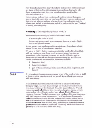 Now think about your lists. You will probablyfind that most of the advantages
are stated in the text. Few of the disadvantages are listed.You had to infer
them, to reason them out, from your knowledgeof the world and the
information in the text.
Not everythingwe learn froma text comesfromthe words on the page or
screen. Much of it comesfromour own head. When we read, we make mental
Links between what we read and what we already know about the topic. In
other words, we link new information and old to understand the text. Thiskind
of reading is called inferring.
Reading2 Dealing with unfamiliar words, 2
Answer this question using the extract from the text below.
Why are Maglev trains solight?
Because they have no wheels, axles,suspension,dampers,or brakes, Maglev
vehiclesarelight and compact.
In your answer, you may have used the word damper. Do you know what it
means?Doyou need to know its exact meaning?
We learnt in Unit 14that we can ignore unfamiliar wordswhich donot help
with our reading purpose. Somewords we cannotignore, but often an
approximate rather than exact meaning of a word is all that is required.
Sometimeswe can work out the approximate meaning of a word from its
context. For example,we can saythat dampers areprobably:
1 heavy (notlight)
2 large (notcompact)
3 part of the undercarriage (samesetaswheels, axles,suspension, and
brakes)
Task 5 Try to work out the approximate meaning of any of the words printed in bold
in this text whose meaning you do not already know. Check your answers
with a dictionary.
When 6rst introduced, linear motors were seen as a major technological
breakthrough.However,disappointinglyfew practical applicationshave
been found forthis new develovment.An earlier innovation,the Wankel
engine, was radicallydifferentfrom conventional engines, having a rotary
piston and no valves. Wankel engines were adoptedby the Mazda car
company. However,Wankel engines are now rarely used because of problems
with fuel consumption and maintenance. The Wankel story illustrates the
risksinvolvedin developing any new product -successcan mean a market
leadover competitorsbut failuremeans that expensivedevelopmentcosts
must bewritten &with no result. Sadly,technologicalsuperiority doesnot
guaranteesuccess. Betamax video tapes, technicallybetter than their rivals.
gaveway to VHSbecause of better marketing.
 