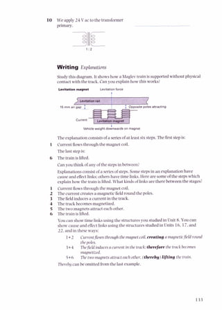 10 We apply 24 V ac to the transformer
primary.
Writing Explanations
Studythis diagram. It showshow a Maglev train is supported without physical
contact with the track. Can you explain how this works?
Levitationmagnet Levitation force
t
Vehicle weight doznwards on magnet
The explanation consistsof a seriesof at least six steps.The first stepis:
1 Current flowsthrough the magnet coil.
The last stepis:
6 The train is lifted.
Canyou think of any of the stepsin between?
Explanationsconsistof a seriesof steps.Somestepsin anexplanation have
cause and effect links: others have time links. Here are someof the stepswhich
explain how the train is lifted.What kinds of links are there between the stages?
1 Currentflowsthrough the magnet coil.
2 The current creates a magnetic field round the poles.
3 The fieldinduces a current in the track.
4 The track becomes magnetized.
5 The two magnets attract each other.
6 The train is lifted.
You can show time linksusing the structures you studied in Unit 8.You can
show cause and effect linksusing the structures studied in Units 16,17,and
22, and in these ways:
1+2 Currentflowsthrough the magnet coil,creating a magneticfieldround
thepoles.
3+4 Thefieldinducesa current in the track;therefore the track becomes
magnetized.
5+6 The two magnetsattract each other,(therebu)lifting the train.
Thereby can be omitted from the last example.
 