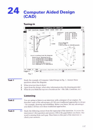 24 Computer Aided Design
Fig. 1
Task 1 Study the example of Computer Aided Design in Fig. 1.Answer these
questions about the diagram.
1 What structure does it show?
2 Apart from the design, what other information does the drawing provide?
3 What do you think the top row of words are f o r File, Edit. Constrain, etc..;
Listening
Task 2 You are going to listen to an interview with a designer of car engines. He
describes some of the advantages of CAD over traditional approaches to design
-for example, drawing and modelling. Before you listen, list any advantages
you think CAD has over these traditional approaches.
Task 3 Study the following extract from the tapescript of the interview. It covers the
interviewer's first question and answer. Fill in the gaps before you listen. One
word is missing from each gap. Then listen to this part of the interview to
check your answers.
 