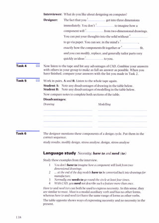 Interviewer: What do you like about designingon computer?
Designer: The fact that you ' get into three dimensions
immediately.You don't ' to imagine how a
component will from two-dimensionaldrawings.
You can put your thoughts into the solid without
to go via paper. You can see,in the mind's 5
exactlyhow the components fit together or fit,
and you can modify,replace, and generally tailor parts very
quickly as ideas ' to you.
Task 4 B Now listen to the tape and list any advantages of CAD. Combineyour answers
with others in your group to make as full an answer as possible. When you
have finished,compare your answers with the list you made in Task 2.
Task 5 a Work in pairs, A and B. Listen to the whole tape again.
StudentA: Note any disadvantages of drawing in the table below.
StudentB: Note any disadvantages of modellingin the table below.
Now compare notes to completeboth sectionsof the table.
Disadvantages:
Drawing Modelling
Task 6 The designer mentions these components of a design cycle. Put them in the
correct sequence.
study results, modify design, stressanalyse,design,stressanalyse
Languagestudy Necessity:have to and need (to)
Study these examplesfrom the interview.
1 Youdon't have toimagine how acomponent will lookfrom two
dimensionaldrawings.
2 ...at the end ofthe day modelshave tobeconverted back intodrawingsfor
manufacture.
3 Normally oneneeds togo round the circle at leastfour times.
4 WithCAD,you need not describesuch afeature more than once.
Have to and need (to)can both be used to express necessity. In this sense,they
are similarto must. Must is a modal auxiliary verb and has no other forms,
whereas have to and need (to)have the samerange of formsas other verbs.
The table opposite shows ways of expressingnecessityand no necessity in the
present.
 