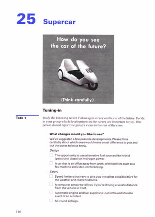 How do you see
the car of the future?
(Think carefully.)
Task 1 Study the following recent Vokswagen survey on the car of the future.Decide
in your group which developments in the survey are important to you. One
person should report the group'sviews to the rest of the class.
What changes would you like to see?
We've suggested afew possible developments. Pleasethink
carefully about which ones would make a real difference to you and
tick the boxesto let us know.
Design
The opportunity to use alternative fuel sources like hybrid
(petroland diesel) or hydrogen power.
A car that is an office away from work, with facilities such as a
fax machine and video-conferencing.
Safety
Speed limitersthat vary to give you the safest possible drive f o ~
the weather and road conditions.
Acomputer sensorto tell you ifyou're driving at a safe distance
from thevehicle infront.
Automatic engine and fuel supply cut-out inthe unfortunate
event of an accident.
All-round airbags.
 
