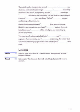2
Themain branchesof engineeringarecivil. ' ,. and
4
electronic. Mechanicalengineeringis ' machinery
of allkinds.Thisbranchof engineeringincludes .automobiie.
6
,andheating andventilating.Thefirstthree are concernedwith
7 8
transport: . carsandplanes.The last with air-
conditioning,refrigeration.etc.
Electricalengineeringdealswith fromgenerationto use.
Electricitygeneratingisconcernedwith lo stations.Electrical
installationdeals " cables.switchgear,andconnectingup
electricalequipment.
Twobranchesof engineeringincludeboth l2 and l 3
engineers.These aremining and I* engineering.Theformerdeals
with mines andmining equipment,the latter with hospital " ofall
kinds.
1 Listening
Task 8 Listen to these shortextracts.To which branch of engineering do these
engineers belong?
! Task 9 Listen again. This time note the words which helped you decide on your
answers.
 