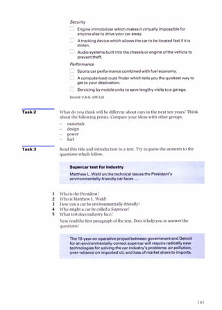 Engineimmobilizer which makes itvirtually impossiblefor
anyoneelseto drive your car away.
A tracking devicewhich allowsthe car to be locatedfast if it is
stolen.
Audio systemsbuilt intothe chassisor engine of the vehicleto
preventtheft.
Performance
Sportscar performancecombinedwith fuel economy.
Acomputerized routefinder which tells you the quickestway to
get to your destination.
Servicingby mobile unitsto save lengthyvisitsto agarage.
Source:V.A.G. (UK)Ltd
Task 2 What do you think will be different about cars in the next ten years?Think
about the followingpoints. Compare your ideas with other groups.
- materials
- design
- power
- fuel
Task 3 Read this title and introduction to a text. Try to guess the answers to the
questions which foll--7
if*:.$,.*^ 2 . .
'....
Supercartestfor
Matthew L.Watd on the technicalissuesthe President's
environmentally-friendly carfaces ...
1 Who is the President?
2 Who is Matthew L. Wald?
3 How can a car be environmentally-friendly?
4 Why might a car be called a Supercar?
5 What test does industry face?
Now read the first paragraph of the text. Does it help you to answer the
questions?
The 10-yearco-operativeproject betweengovernmentand Detroit
for an environmentally-correct supercarwill requireradicallynew
technologiesfor solving the car industry's problems: air pollution,
over-relianceon imported oil, and lossof marketshareto imports.
 