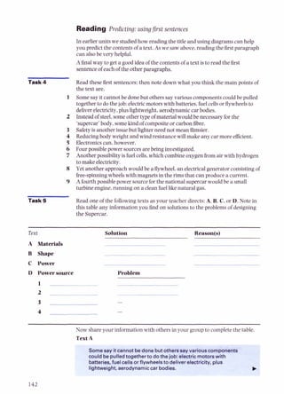 Reading Predicting: usingfirst sentences
In earlier units we studiedhow reading the title and using diagrams can help
you predictthe contents of a text. As we saw above,reading the firstparagraph
can alsobe very helpful.
Afinalway to get a good idea of the contents of a text isto read the first
sentenceof each of the otherparagraphs.
Task 4 Read these first sentences: then note down what you think the main points of
the text are.
1 Somesay it cannot be done but others say various components could be pulled
together to do thejob: electricmotors with batteries, fuel cells or flywheels to
deliverelectricity,plus lightweight, aerodynamic car bodies.
2 Instead of steel,someother type of material would be necessary for the
'supercar' body, somekind of compositeor carbon fibre.
3 Safetyisanother issuebut lighter need not mean flimsier.
4 Reducingbody weight and wind resistance will make any car more efficient.
5 Electronicscan,however.
6 Four possiblepower sources are being investigated.
7 Another possibility is fuel cells,which combineoxygenfrom air with hydrogen
to make electricity.
8 Yet another approach would be a flywheel, an electricalgenerator consistingof
free-spinningwheelswith magnets in the rims that can produce a current.
9 Afourth possiblepower source for the national supercar would be a small
turbine engine,running on a clean fuel like natural gas.
Task 5 Read one of the followingtexts as your teacher directs:A, B.C, or D. Note in
this table any information you find on solutions to the problems of designing
the Supercar.
Text
A Materials
B Shape
C Power
D Power source
Solution Reason@)
Problem
Now share your information with others in your group to complete the table.
TextA
Some say itcannot bedone butotherssay variouscomponents
couldbe pulledtogetherto dothejob: electric motorswith
batteries,fuel cells orflywheelsto deliverelectricity, plus
lightweight,aerodynamiccar bodies. t
 