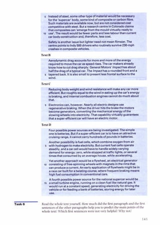 Insteadof steel, someothertype of materialwouldbenecessary
for the 'supercar' body, some kind of compositeor carbonfibre.
Such materialsare availablenow, butare notconsideredcost
competitive with steel. Buta researchcentrein Coloradoclaims
I
that compositescan 'emerge from the mouldvirtually readyto
to use'. The resultwould befewer partsand lesslabourthan current
car bodyconstruction and, therefore, lesscost.
Safetyisanotherissuebut lighter neednot meanflimsier. The
centrepointsto lndy 500drive
rext B
*,dynamic drag accountsfor moreand moreof the energy
I
requ~red
to movethe car as speed rises. The car makersalready
know howto cut dragsharply. GeneralMotors' lmpacthasabout
halfthe drag of atypical car. The lmpacthas a roundedfront anda
5 taperedback. Itisalso smallto presentless othe
...:-A
*.*,%,T
Reducingbodyweight andwind resistancewill makeany car more
efficient. But roughly equalto the wind in eating upthe car's energy
isbraking, and internal combustionenginescannot do muchabout
that.
5 Electronicscan, however. Nearlyall electricdesigns use
regenerativebraking.Whenthe driver hitsthe brakethe motors
becomegenerators,convertingthe mechanicalenergyof the
slowingwheals intoelectricity.That capability virtually guarantees
that asuper-efficientcar will havean electric motor.
Text D
L
Fourpossiblepowersourcesare being investigated.The simple
one isbatteries. But if asuper-efficientcar isto havean attractive -
cruising range, itcannotcarry hundredsof pounds in batteries.
Another possibility isfuel cells, which combineoxygenfrom air
5 with hydrogento makeelectricity. Butcurrent fuel cellsoperate
steadily, and acar cell would haveto handlewidely varying
demandfor energy: zero, while stoppedattraffic lights, or several
timesthat consumedby an average house, while accelerating.
Yet anotherapproachwould beaflywheel, anelectricalgenerator
consistingof free-spinningwheelswith magnets inthe rimsthat
can produceacurrent. An early applicationofflywheels might bein
a racecar builtfor atwistingcourse, wherefrequent brakingmeans
highfuel consumption inconventionalcars.
-Afourth possiblepowersourceforthe nationalsupercarwould be I
=a smallturbine engine, runningon acleanfuel like naturalgas. It I
Task 6 Readthe whole text yourself. How much did the first paragraphand the first
sentences of the other paragraphshelpyou to predict the main pointsof the
whole text?Which first sentences were not very helpful?Why not?
 