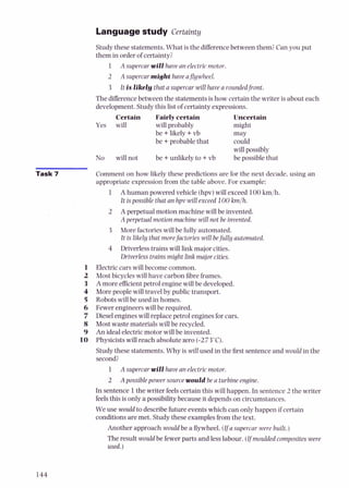 Language study Certainty
Study these statements. What is the differencebetween them?Can you put
them in order of certainty:
1 A supercar will have an electric motor.
2 A supercar might have ajlywheel.
3 It is likely that asupercar will have a roundedfront.
The differencebetween the statements is how certain the writer is about each
development.Study this list of certainty expressions.
Certain Fairly certain Uncertain
Yes will will probably might
be +likely +vb may
be +probable that could
will possibly
be +unlikely to +vb be possible that
No will not
Task 7 Comment on how likely these predictions are for the next decade, using an
appropriate expression from the table above. For example:
1 A human powered vehicle (hpv)will exceed 100kmjh.
It ispossible that an hpv willexceed 100 kmlh.
2 Aperpetual motion machine will be invented.
Apcrpetual motion machine will not he invented.
3 More factories will be fully automated.
It is likely that morefactories will befully auton~atpd
4 Driverlesstrains will link major cities.
Driverless trains might link major cities.
1 Electric cars will become common.
2 Most bicycles will have carbon fibreframes.
3 A more efficientpetrol engine will be developed.
4 More people will travel by public transport.
5 Robots will be used in homes.
6 Fewer engineerswill be required.
7 Diesel engines will replace petrol engines for cars.
8 Most waste materials will be recycled.
9 An ideal electric motor will be invented.
10 Physicists will reach absolute zero (-273'C).
Study these statements. Why is will used in the tirst sentence and wouldin the
second?
1 A supercarwill have an electricmotor.
2 Apossiblepower source would beu turbineengine
In sentence 1the writer feelscertain this will happen. In sentence 2 the writer
feelsthis is only a possibility because it depends on circumstances.
We use would to describe futureevents which can only happen if certain
conditions are met. Study these examples from the text.
Another approach would be a flywheel. ( y asupercar were built.)
The result would be fewer parts and less labour. (Ifmouldedcomposites were
used.)
 