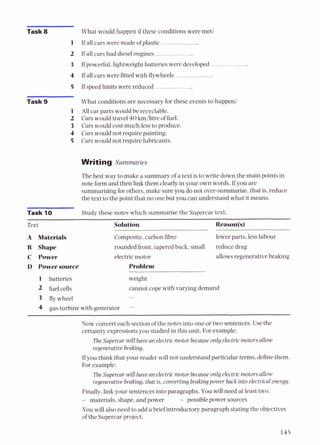 Task 8 What would happen if these conditions were met?
1 If all cars were made of plastic- -.
2 If all cars had dieselengines -
3 If powerful,lightweight batteries were developed -
4 If all cars were fitted with flywheels
5 If speedlimits were reduced
Task 9 What conditions are necessary for these events to happen?
1 All car parts would be recyclable.
2 Carswould travel 40 km/litre of fuel.
3 Carswould costmuch less to produce.
4 Cars would not require painting.
5 Carswould not require lubricants.
Writing Summaries
Thebest way to make a summary of a text is to write down the main points in
note form and then Link them clearly in your own words. If you are
summarizing for others, make sureyou do not over-summarize,that is, reduce
the text to the point that no one but you can understand what it means.
Task 10 Study these notes which summarize the Supercar text.
Text
A Materials
B Shape
C Power
D Powersource
Solution Reason@)
Composite,carbon fibre fewer parts, less labour
rounded front, tapered back, small reduce drag
electric motor allowsregenerative braking
Problem
1 batteries weight
2 fuel cells cannot cope with varying demand
3 fly wheel -
4 gas turbine with generator -
Now convert each sectionof the notes into one or two sentences. Use the
certainty expressionsyou studied in this unit. For example:
The Supercarwill havean electricmotor because onlyelectricmotorsallow
regenerative braking.
Ifyou think that your reader will not understand particular terms, definethem.
For example:
TheSupercarwill have an electricmotor becauseonly electricmotorsallow
regenerative braking, that is,converting brakingpowerback intoelectricalenergy.
Finally,link your sentences into paragraphs. You will need at least two.
- materials, shape, and power - possible power sources
You will alsoneed to add a brief introductory paragraph stating the objectives
of the Supercar project.
 