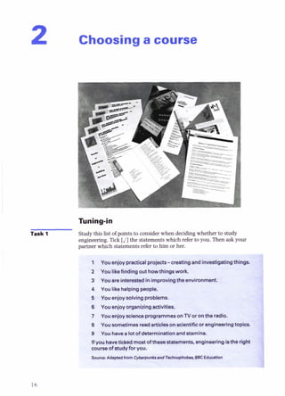 Choosinga course
Task 1 Study this list of points to consider when decidingwhether to study
engineering. Tick [J]the statementswhich refer to you. Then ask your
partner which statement- -of-- +- bim om
he-.
s
l
1 You enjoypracticalprojects-creating and investigatingthing
2 You likefinding out howthingswork.
3 You are interestedin improvingthe environment.
4 Youlikehelpingpeople.
6 Youenjoysolvingproblems.
6 Youenjoy organizingact~rties.
7 YouenjoyscienceprogrammesonTVor onthe radio.
8 Yousometimesreedarticlesonscientificorengineeringtopics.
9 You havea lot of determinationandstamina.
Ifyouhavetickedmostofthesestatements, engineering*the right
courseofstudyfor you.
S o w : Adaptsdfmm CytemunlrsmdT&- BBC EdwHbn
 
