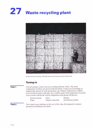 27 waste recycling plant
Aluminium can recycling. The bales seen here contain over one million cans.
Task 1 You are going to read a text on recycling domesticrefuse. The main
components of refuse are given in the list below. Using your knowledge of
engineering, discuss in your group how one of these components could be
recovered from refuse and what use could be made of the materials recovered.
Your teacher will decide which component each group will discuss.
Ferrous metals Glass Plastics
Paper Organic materials Non-ferrous metals
Task 2 Now report your solutions to the rest of the class. Be prepared to answer
questions and defend your ideas.
 