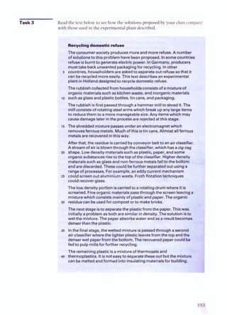 Task 3 Readthe text below to see how the solutions proposedby your class compare
with those usedin the experimental plant described.
Recyclingdomestic refuse
The consumer society producesmoreand more refuse.A number
of solutionstothis problem havebeenproposed. Insomecountries
refuseisburntto generateelectricpower. InGermany, producers
musttake back unwantedpackagingfor recycling. Inother
5 countries, householdersare askedto separateout refusesothat it
can be recycledmoreeasily.Thistext describesan experimental
plant in Hollanddesignedto recycledomesticrefuse.
The rubbishcollectedfrom householdsconsistsof a mixtureof
organic materialssuch as kitchenwaste, and inorganic materials
lo such asglassandplasticbottles, tin cans, andpackaging.
The rubbish isfirst passedthrough a hammermillto shreditThe
millconsistsof rotating steelarmswhich break upany large items
to reducethem to amore manageablesize. Any itemswhich may
causedamage later inthe processare rejectedat this stage.
15 The shreddedmixture passesunderan electromagnetwhich
removesferrous metals. Muchofthis istin cans. Almost allferrous
metalsare recoveredinthisway.
After that, the residue iscarriedbyconveyorbeltto anair classifier.
Astream of air isblownthroughtheclassifier, which hasazig-zag
zo shape. Lowdensity materialssuch as plastic, paper, and some
organic substances riseto the top of the classifier. Higher density
materialssuch as glass and non-ferrousmetalsfall to the bottom
andare discarded.Thesecould befurther separatedout using a
rangeof processes. Forexample, aneddy current mechanism
25 couldscreenout aluminium waste. Frothflotationtechniques
could recoverglass.
The lowdensity portion iscarriedto a rotating drumwhere it is
screeiied. Fineorganic materialspassthroughthe screenleavinga
mixturewhich consists mainlyof plasticandpaper. Theorganic
30 residuecan be usedfor compostor to makebricks.
The nextstage isto separatethe plasticfrom the paper.Thiswas
initially a problem as bothare similar in density.Thesolution isto
wet the mixture. The paperabsorbswater and as a result becomes
denserthan the plastic.
35 Inthefinal stage, thewetted mixture ispassedthrough asecond
air-classifierwherethe lighter plasticleavesfrom the top andthe
denserwet paperfromthe bottom. The recoveredpapercould b
fed to pulp millsfor further recycling.
The remaining plasticisa mixture of thermosetsand
40 thermoplastics.Itis noteasyto separatetheseout butthe mixtutu
can be meltedandformed intoinsulating materialsfor building.
 