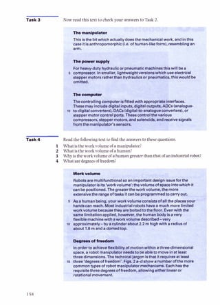 Task 3 Now read this text to check your ---.'rers to Tasl
.,, ,. .
The manipulator , ,
, ..
. .
This isthe bit which actuallydoesthe mechanicalwork, and inthis
case it isanthropomorphic ii.e. of human-like form),resemblingan
5 compressor.I"smaller, lightweight versionswhich useelectrical
stepper motors ratherthan hydraulicsor pneumatics,this would be I
omitted. 1
The computer
Thecontrolling computer isfined with appropriateinterfaces.
Thesemay includedigital inputs, digital outputs, ADCs (analogue-
l o to-digitalconverters), DACs(digital-to-analogueconverters),or
stepper motorcontrol ports.Thesecontrolthe various
compressors, stepper motors, andsolenoids, andreceivesignal,
I
fromthe manipulator's sensors.
. -- I
Task 4 Read the following text to find the answersto these questions.
1 What is the work volumeof amanipulator?
2 What is the work volumeof ahuman?
3 Why is the work volumeof ahumangreaterthanthat of anindustrialrobot?
4 What aredegreesof fre-Jn~2
-
Work volume
Robotsare multifuncti
manipulator is its'work volume': the volume ofspace intowhich it
can be positioned. The greaterthe workvolume, the more
extensivethe rangeof tasks itcan be programmedto carryout.
5 As a humanbeing, your work volume consistsof allthe placesyour
handscan reach. Mostindustrial robotshavea muchmore limited
work volume becausethey areboltedto the floor. Evenwith the
same limitation applied, however, the humanbodyisavery
flexible machinewith aworkvolume described-verv
ro approximately-byacylinder about 2.2 m highwith aradiusof
about 1.8 m and adomedtop.
-
o
f
-
Inorderto achieveflexibility of motionwithin athree-dimensional
space, a robot manipulator needsto beableto move inat least
three dimensions.Thetechnicaljargon isthat itrequiresat least
15 three 'degrees of freedom'. Figs. 2a-d show a numberof the more
commontypesof robot manipulator mechanisms. Eachhasthe
requisitethree degreesof freedom, allowingeither linear or
 