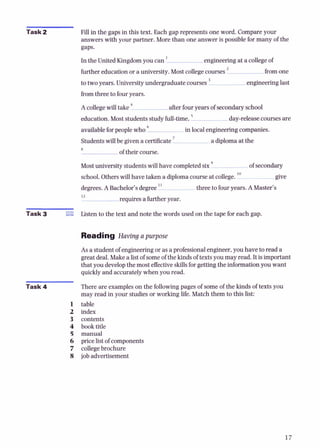 Task 2 Fill in the gaps in this text. Each gap represents one word. Compareyour
answers with your partner. More than one answer is possible for many of the
In the United Kingdomyou can ' engineering at a collegeof
further education or a university. Most collegecourses from one
to two years. Universityundergraduate courses ' engineering last
fromthree to fouryears.
Acollegewill take afterfouryears of secondary school
5
education. Most students study full-time. day-releasecourses are
availableforpeople who in localengineering companies.
Students will be given a certificate a diplomaat the
8
of their course.
Mostuniversity students wiU have completedsix of secondary
10
school.Otherswill have taken a diplomacourseat college. give
degrees.A Bachelor's degree" three to fouryears. AMaster's
12
r e q u i r e s a further year.
Task 3 Listen to the text and note the words used on the tape for each gap.
Reading Having a purpose
As a student of engineering or as a professionalengineer,you have to read a
great deal. Makea listof someof the kids of textsyou may read. It is important
that you developthe most effectiveskillsforgettiig the information you want
quickly and accurately when you read.
Task 4 There are exampleson the followingpages of some of the kinds of texts you
may read in your studies or working life. Match them to this list:
table
index
contents
book title
manual
price listof components
collegebrochure
job advertisement
 