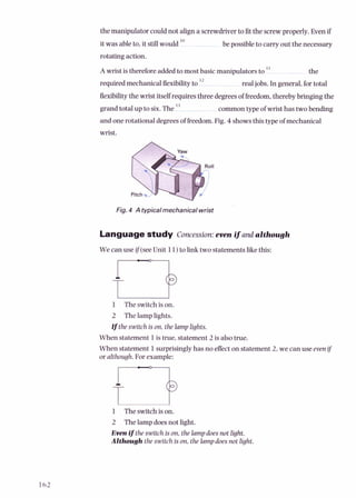 the manipulator could not align a screwdriverto fitthe screwproperly. Even if
it was ableto, it stillwould lo be possibleto carry out the necessarv
rotating action.
A wrist is thereforeaddedto most basic manipulatorsto 'l the
requiredmechanicalflexibilityto l2 realjobs. In general,for total
flexibilitythe wrist itself requires three degreesof freedom,thereby bringing the
grand total up to six. The l 3 common type of wrist has two bending
and one rotational degreesof freedom. Pig. 4 showsthis type of mechanical
wrist.
Fig. 4 A typicalmechanicalwrist
Languagestudy Concession:even if and although
We can use if(see Unit 11)to link two statementslikethis:
1 Theswitchis on.
2 The lamplights.
uthe switch ison, thelamplights.
When statement 1is true, statement 2 is also true.
When statement 1surprisinglyhas no effecton statement 2, we can use even ij
or although.For example:
m
1 The switchis on.
2 The lampdoesnot light.
Evenifthe switch is on,thelampdoesnot light.
Although the switch is on, thelampdoesnot light.
 