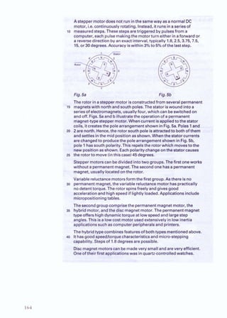 : . h r * a i . t i . d &-hd'.*&.-. r . <
<*..A stepper motoi%is not run K%e sameway as a nor . .
. motor, i.e. continuously rotating. Instead, it runsinaseries of
lo measuredsteps. Thesestepsaretriggered by pulsesfrom a
computer, each pulse makingthe motorturn either inaforward o
a reversedirection byanexact interval,typically 1.8,2.5,3.75,7.5
15, or 30degrees.Accuracy iswithin 3%to 5% of the laststep.
Fig.5a
The rotor inastepper motor is
maonetswith northandsouth
-
series of electromagnets, usuallyfour, which can beswitchedon
and off. Figs.5a and b illustratethe operationof a permanent
magnet-typesteppermotor. Whencurrent isappiiedto the stator
coils, itcreatesthe polearrangementshown inFig. 5a. Poles 1and
20 2are north. Hence, the rotor southpole isattractedto bothofthem
andsettles inthe midposition asshown. Whenthe statorcurrents
arechangedto producethe polearrangement shown inFig. 5b.
pole 1hassouth polarity.This repelsthe rotorwhichmovesto the
new position asshown. Eachpolaritychangeonthe statorcauses
25 the rotorto move (inthis case)45 degrees.
Steppermotors can bedivided intotwo groups. Thefirst oneworks
without apermanentmagnet.The secondone hasa permanent
magnet, usuallylocatedonthe rotor.
Variable reluctancemotorsform the first group. As there is no
30 permanentmagnet, the variable reluctancemotor haspractically
nodetenttorque. The rotor spinsfreely andgivesgood
accelerationand highspeed if lightly loaded.Applications include
micropositioning tables.
The second group comprisethe permanentmagnetmotor, the
35 hybrid motor, andthe disc magnetmotor. The permanentmagnet
type offers highdynamictorque at lowspeed and largestep
angles.This isa lowcost motor usedextensivelyin low inertia
applicationssuch as computer peripheralsand printers.
The hybridtypecombinesfeaturesof bothtypes mentioned above.
40 Ithasgoodspeed/torquecharacteristicsand micro-stepping
capability. Stepsof 1.8 degreesare possible.
Discmagnet motors can be madevary small and arevery efficient.
Oneoftheir firstapplicationswas inquartzsontrolled watches.
 