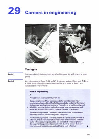 29 careers in engineering
Task 1 List some of the jobs in engineering.Combineyour list with others in your
group.
Task 2 Work in groupsof three.A. B, and C. Scan your section of this text.A, B,or
C. How many of the jobs in the combinedlist you made in Task 1are
mentionedin your section?
b~fessionalengineers
mayworka
8
:
W g nengineers:Theywork as pMtotateainto Createnew
I productsandextendthe lifeofoldproducts4updatingthemand
hndkwmm awlkationsfor them. Their aim isto builda u a l iand
5 reW&tykihedesi@n andt o i n t r o d u o s n e w c o m ~ e k d
materielstomeketheproductcheaper, lighter, orstronger.
installationengimrs: They work onthecustomer's premisesto
installequipment producedbytheircompany.
ProductionengineersThey ensurethatthe productionpr- is
I10 dcient. that materialsarehandledsafeIvandcorrectIv, andtha !
k
faultswhich inproductibnarec o f r ~ .
Thed&in and --
partme
msed a
 