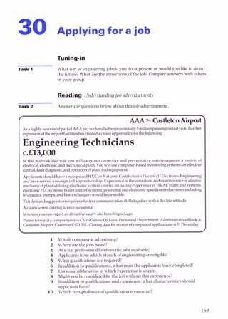 30 Applying for a job
Task 1 What sort of engineering job do you do at present or would you l i e to do in
the future?What are the attractions of the job? Compare answers with others
in your group.
Reading Understanding job advertisements
Task 2 Answer the questions below about this job advertisement.
/ AAA *castleton~ir~ort>
Asahighlysuccessfulpart ofAAAplc,wehandled approximately5millionpassengerslastyear.Further
expansionoftheairportfacilitiesbascreatedacareeropportunityforthefollowing:
EngineeringTechnicians
c.El3,OOO
In this multi-skilled role you will carry out corrective and preventative maintenance on a variety of
electrical,electronic,andmechanicalplant.Youwillusecomputer-basedmonito~gsystemsforeffedive
control,faultdiagnosis,andoperationof plantandequipment.
Applicantsshouldhavearecognized HNCorNationalCertificatein ElectricallElectronicEngineering
andhave served arecognizedapprenticeship. Experienceintheoperation andmaintenanceof electro-
mechanicalplant utilizingelectronicsystemcontrolincludingexperienceof HVACplant and systems,
electronicPLCsystems,boilercontrolsystems,positionalandelectronicspeedcontrolsystemsincluding
hydraulics,pumps,andheatexchangerswould bedesirable.
Thisdemandingpositionrequireseffectivecommunicationskillstogetherwithaflexibleattitude.
Acleancurrentdrivinglicenceisessential.
Inmtumyou canexpectanattractivesalaqandbenefitspackage.
PleaseforwardacomprehensiveCVtoDeniseDickens,PersonnelDepartment,AdministrativeBlockA,
CastletonAirport,CastletonCS213SL.Closingdateforreceiptof completedapplicationsis31December.
 1
Which company is advertising?
Where are the jobs based?
At what professional level are the jobs available?
Applicants from which branch of engineering are eligible?
What qualifications are required?
In addition toqualifications, what must the applicants have completed?
List some of the areas in which experience is sought.
Might you be considered for the job without this experience?
In addition to qualifications and experience, what characteristics should
applicants have?
Which non-professional qualification is essential?
 