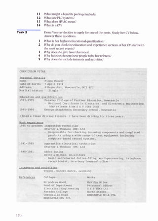11 What might a benefitspackage include?
12 What are PLC systems?
13 What doesHVACmean?
14 What is a CV?
Task 3 Fiona Weaver decidesto apply for one of the posts. Study her C
V below.
Answer these questions.
1 What is her highest educationalqualification?
2 Why doyou think the education and experiencesectionsof her C
V start with
the most recent events?
3 Why doesshegive two references?
4 Why has shechosen these people to be her referees?
5 Why does she includeinterests and activities?
 