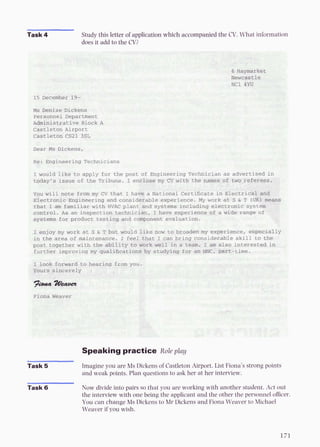 Task 4 Study this letter of application which accompanied the CV.What information
Ioes it add to the CV?
Speaking practice Role play
Task 5 Imagine you are Ms Dickens of CastletonAirport. List Fiona's strong points
and weak points. Plan questions to ask her at her interview.
Task 6 Now divide into pairs so that you are working with another student. Act out
the intemiew with one being the applicant and the other the personnel officer.
You can change Ms Dickens to Mr Dickens and Fiona Weaver to Michael
Weaver if you wish.
 