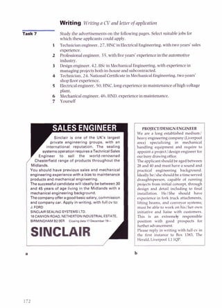 Writing Writing a CV and letter ofappIication
Task 7 Study the advertisements on the following pages. Select suitable jobs for
which these applicants could apply.
Technician engineer. 27. HNCin Electrical Engineering, with two years' sales
experience.
Professional engineer. 35, with five years' experience in the automotive
-
industry.
Design engineer. 42. BSc in Mechanical Engineering, with experience in
managing projects both in-house and subcontracted.
Technician, 24. National Certificate in Mechanical Engineering, two years'
shopfloor experience.
Electrical engineer, 50.HNC, long experience in maintenance of high voltage
plant.
Mechanical engineer, 46,HND, experience in maintenance.
Yourself
Sinclair is one of the UK's largest
private engineering groups, with an
international reputation. The sealing
systemsoperation requiresa Technical Sales
Engineer to sell the world-renowned I
/ Chesterfield range of products throughout the
Midlands.
You should have previous sales and mechanical
engineering experience with a bias to maintenance
products and mechanical engineering.
The successful candidatewill ideally be between 30
and 45 years of age living in the Midlands with a
mechanical engineering background.
Thecompanyoffera good basicsalary,commission
and company car. Apply in writing, with full cv to:
J. FORD
SlNCLAlR SEALING SYSTEMS LTD.
16 CANYON ROAD, NETHERTON INDUSTRIALESTATE,
BIRMINGHAMB2OER Closing date17 December lS-
SlNCLAlR 1
PROJECTIDESIGNENGINEER
We are a long established medium1
heavy engineeringcompany (Liverpool
area) specializing in mechanical
handling equipment and require to
appoint a projectldesign engineer for
our busy drawingoffice.
The applicant should be aged between
28 and 40 and must have a sound and
practical engineering background.
Ideallyhe/ sheshould be a timeserved
draughtsperson, capable of running
projects from initial concept, through
design and detail including to final
installation. HelShe should have
experience in fork truck attachments,
lifting beams, and conveyor systems;
must be able to work on hislher own
initiative and liaise with customers.
This is an extremely responsible
position with good prospects for
furtheradvancement.
Please reply in writing with full cv in
the first instance to Box 1383, The
Herald, Liverpool L1 IQP.
 